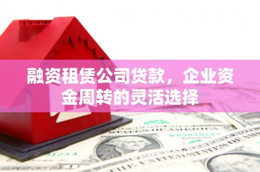 威海融资租赁公司贷款，企业资金周转的灵活选择