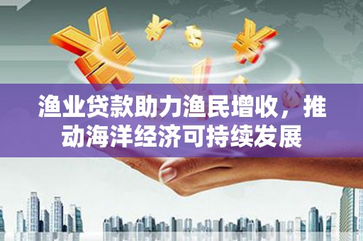北斗渔业贷款助力渔民增收，推动海洋经济可持续发展